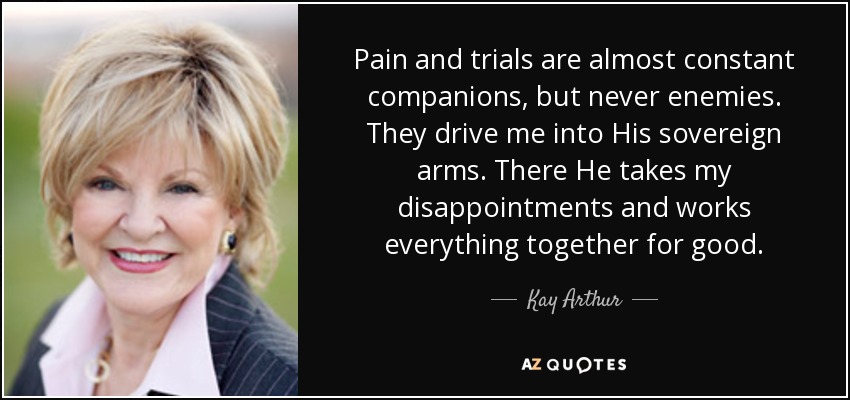 Pain and trials are almost constant companions, but never enemies. They drive me into His sovereign arms. There He takes my disappointments and works everything together for good. - Kay Arthur