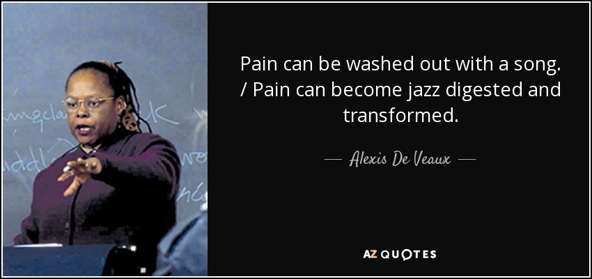 Pain can be washed out with a song. / Pain can become jazz digested and transformed. - Alexis De Veaux