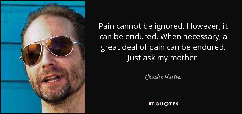 Pain cannot be ignored. However, it can be endured. When necessary, a great deal of pain can be endured. Just ask my mother. - Charlie Huston