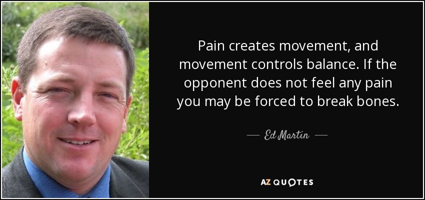 Pain creates movement, and movement controls balance. If the opponent does not feel any pain you may be forced to break bones. - Ed Martin