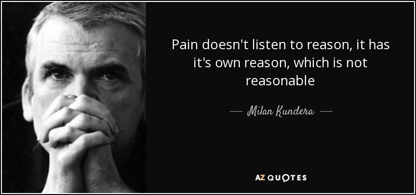 Pain doesn't listen to reason, it has it's own reason, which is not reasonable - Milan Kundera