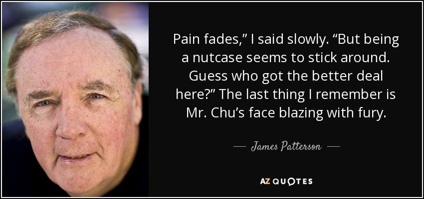 Pain fades,” I said slowly. “But being a nutcase seems to stick around. Guess who got the better deal here?” The last thing I remember is Mr. Chu’s face blazing with fury. - James Patterson
