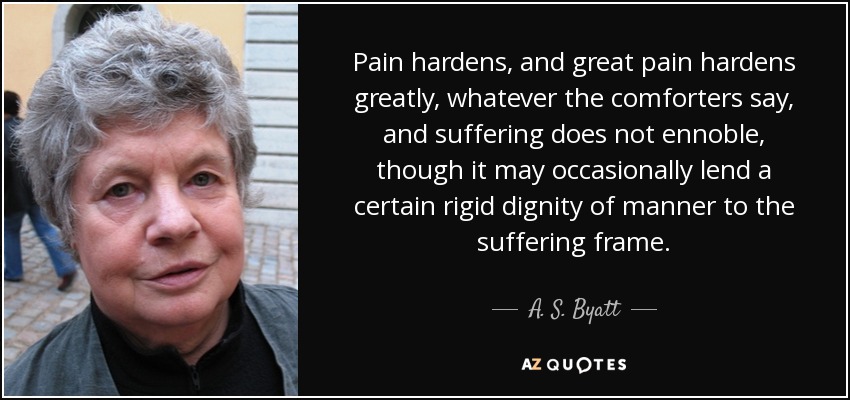 Pain hardens, and great pain hardens greatly, whatever the comforters say, and suffering does not ennoble, though it may occasionally lend a certain rigid dignity of manner to the suffering frame. - A. S. Byatt