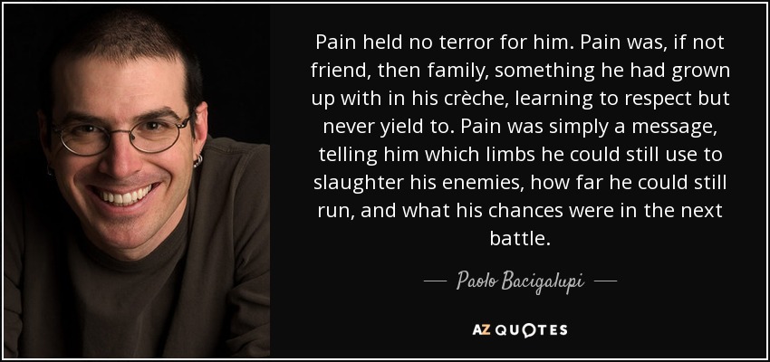 Pain held no terror for him. Pain was, if not friend, then family, something he had grown up with in his crèche, learning to respect but never yield to. Pain was simply a message, telling him which limbs he could still use to slaughter his enemies, how far he could still run, and what his chances were in the next battle. - Paolo Bacigalupi