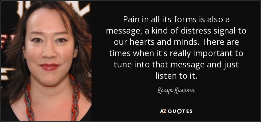 Pain in all its forms is also a message, a kind of distress signal to our hearts and minds. There are times when it's really important to tune into that message and just listen to it. - Karyn Kusama