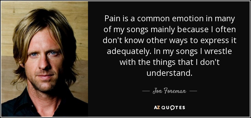 Pain is a common emotion in many of my songs mainly because I often don't know other ways to express it adequately. In my songs I wrestle with the things that I don't understand. - Jon Foreman