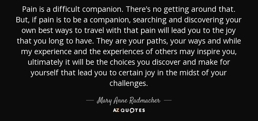 Pain is a difficult companion. There's no getting around that. But, if pain is to be a companion, searching and discovering your own best ways to travel with that pain will lead you to the joy that you long to have. They are your paths, your ways and while my experience and the experiences of others may inspire you, ultimately it will be the choices you discover and make for yourself that lead you to certain joy in the midst of your challenges. - Mary Anne Radmacher