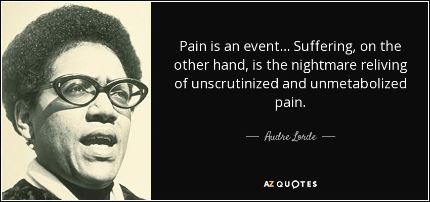 Pain is an event ... Suffering, on the other hand, is the nightmare reliving of unscrutinized and unmetabolized pain. - Audre Lorde