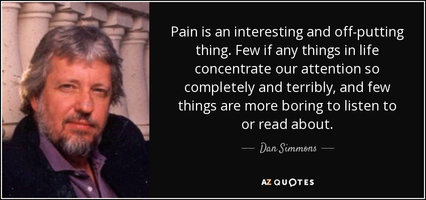 Pain is an interesting and off-putting thing. Few if any things in life concentrate our attention so completely and terribly, and few things are more boring to listen to or read about. - Dan Simmons