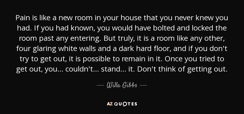 Pain is like a new room in your house that you never knew you had. If you had known, you would have bolted and locked the room past any entering. But truly, it is a room like any other, four glaring white walls and a dark hard floor, and if you don't try to get out, it is possible to remain in it. Once you tried to get out, you ... couldn't ... stand ... it. Don't think of getting out. - Willa Gibbs