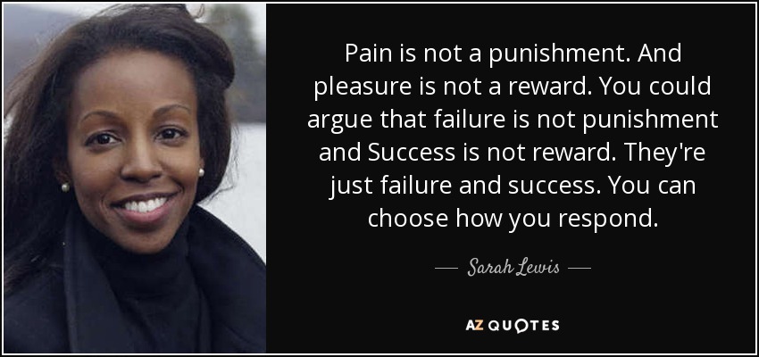 Pain is not a punishment. And pleasure is not a reward. You could argue that failure is not punishment and Success is not reward. They're just failure and success. You can choose how you respond. - Sarah Lewis