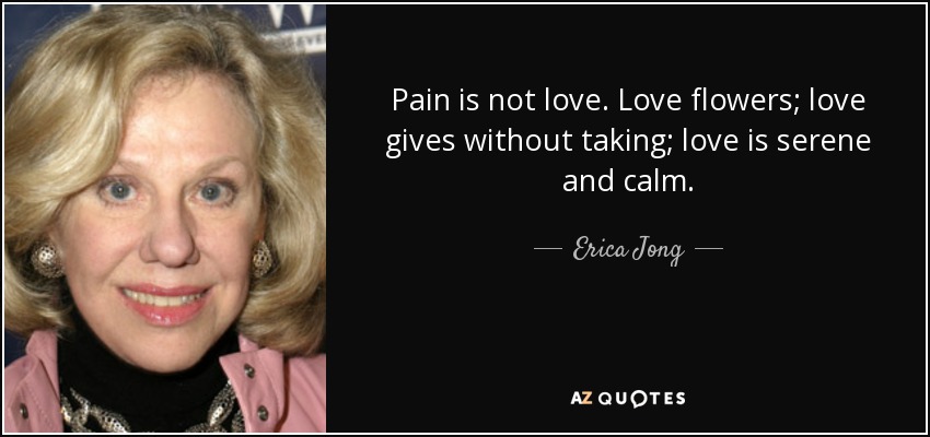 Pain is not love. Love flowers; love gives without taking; love is serene and calm. - Erica Jong