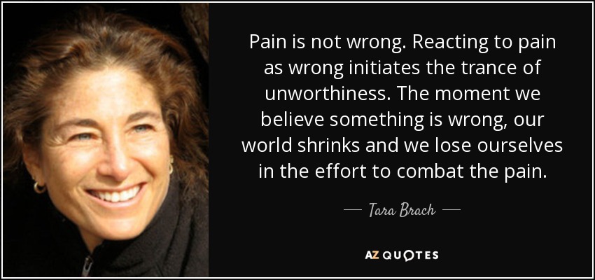 Pain is not wrong. Reacting to pain as wrong initiates the trance of unworthiness. The moment we believe something is wrong, our world shrinks and we lose ourselves in the effort to combat the pain. - Tara Brach