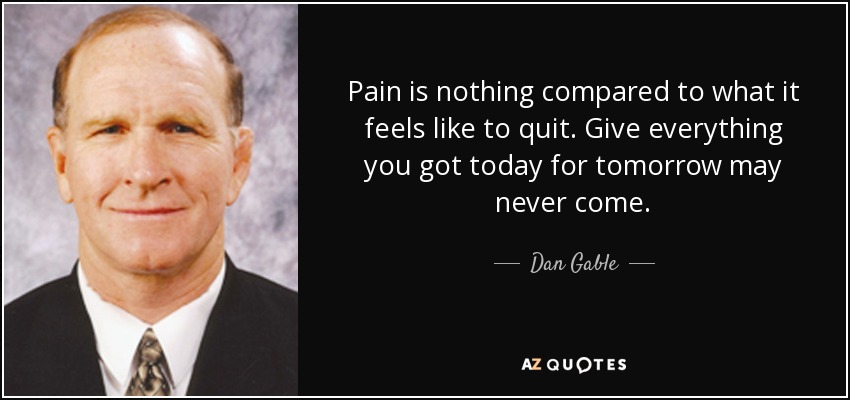 Pain is nothing compared to what it feels like to quit. Give everything you got today for tomorrow may never come. - Dan Gable