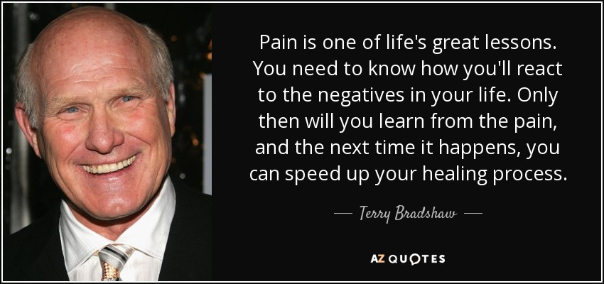 Pain is one of life's great lessons. You need to know how you'll react to the negatives in your life. Only then will you learn from the pain, and the next time it happens, you can speed up your healing process. - Terry Bradshaw