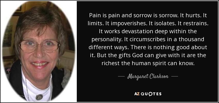 Pain is pain and sorrow is sorrow. It hurts. It limits. It impoverishes. It isolates. It restrains. It works devastation deep within the personality. It circumscribes in a thousand different ways. There is nothing good about it. But the gifts God can give with it are the richest the human spirit can know. - Margaret Clarkson
