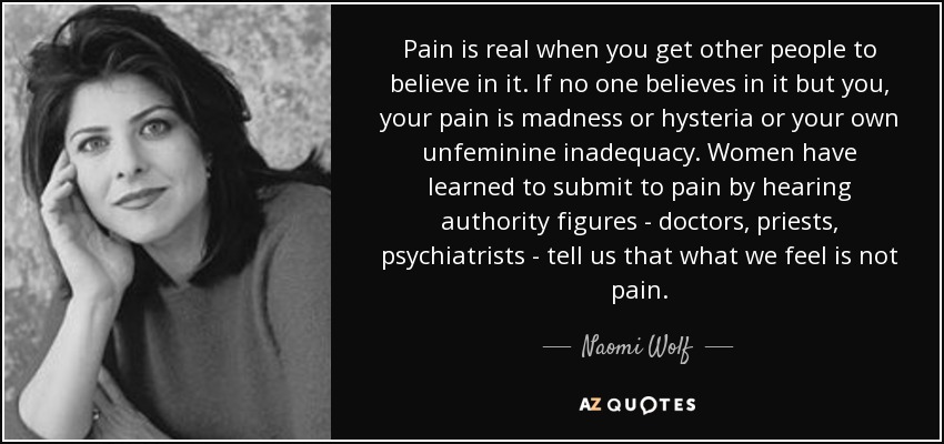 Pain is real when you get other people to believe in it. If no one believes in it but you, your pain is madness or hysteria or your own unfeminine inadequacy. Women have learned to submit to pain by hearing authority figures - doctors, priests, psychiatrists - tell us that what we feel is not pain. - Naomi Wolf