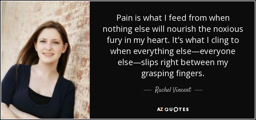 Pain is what I feed from when nothing else will nourish the noxious fury in my heart. It’s what I cling to when everything else—everyone else—slips right between my grasping fingers. - Rachel Vincent