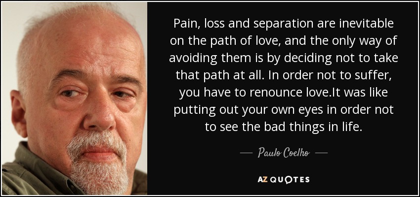 Pain, loss and separation are inevitable on the path of love, and the only way of avoiding them is by deciding not to take that path at all. In order not to suffer, you have to renounce love.It was like putting out your own eyes in order not to see the bad things in life. - Paulo Coelho