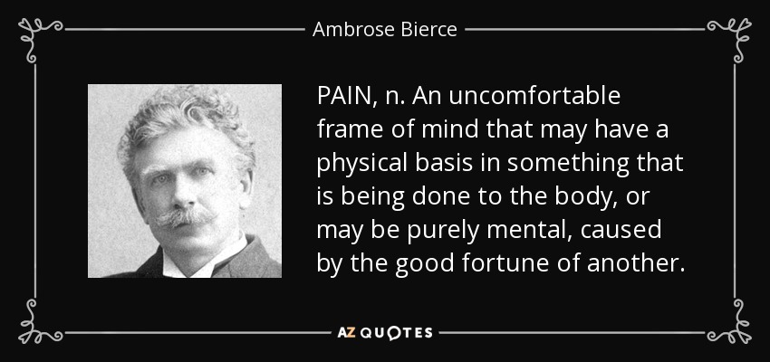 PAIN, n. An uncomfortable frame of mind that may have a physical basis in something that is being done to the body, or may be purely mental, caused by the good fortune of another. - Ambrose Bierce