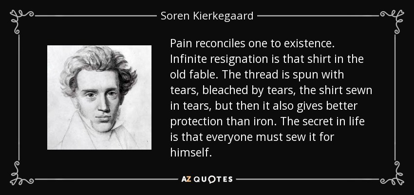 Pain reconciles one to existence. Infinite resignation is that shirt in the old fable. The thread is spun with tears, bleached by tears, the shirt sewn in tears, but then it also gives better protection than iron. The secret in life is that everyone must sew it for himself. - Soren Kierkegaard