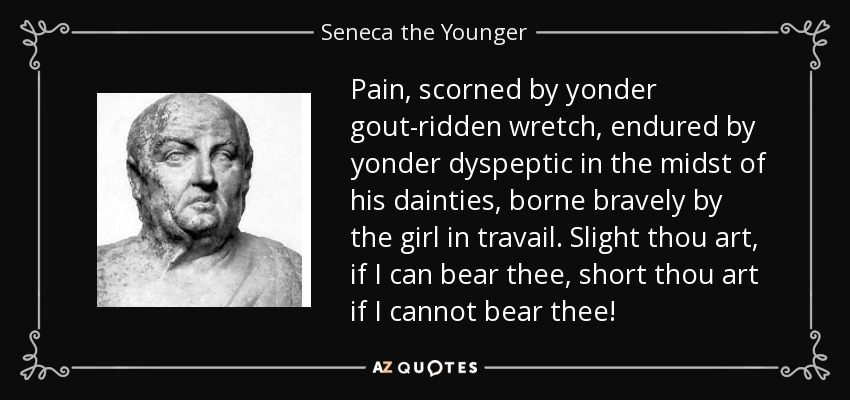 Pain, scorned by yonder gout-ridden wretch, endured by yonder dyspeptic in the midst of his dainties, borne bravely by the girl in travail. Slight thou art, if I can bear thee, short thou art if I cannot bear thee! - Seneca the Younger