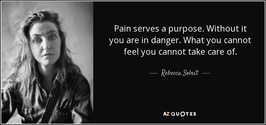 Pain serves a purpose. Without it you are in danger. What you cannot feel you cannot take care of. - Rebecca Solnit