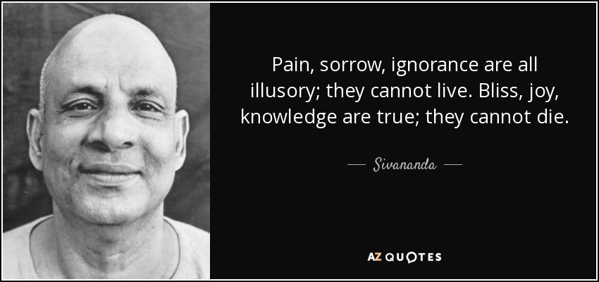 Pain, sorrow, ignorance are all illusory; they cannot live. Bliss, joy, knowledge are true; they cannot die. - Sivananda