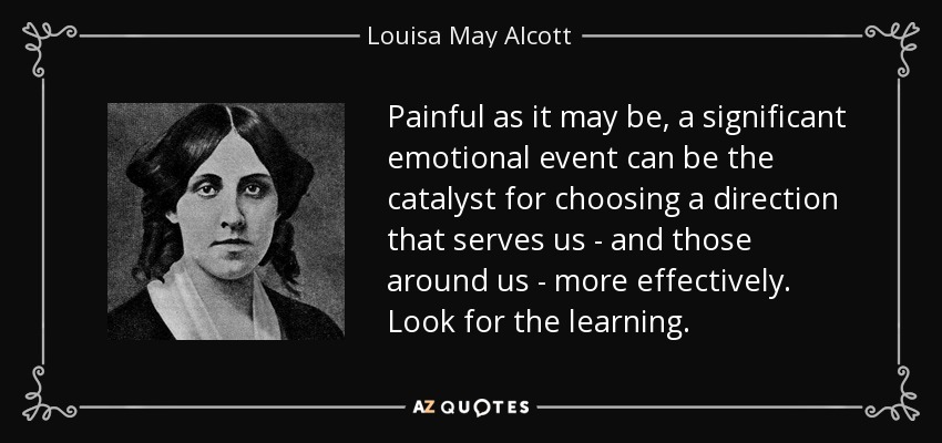 Painful as it may be, a significant emotional event can be the catalyst for choosing a direction that serves us - and those around us - more effectively. Look for the learning. - Louisa May Alcott