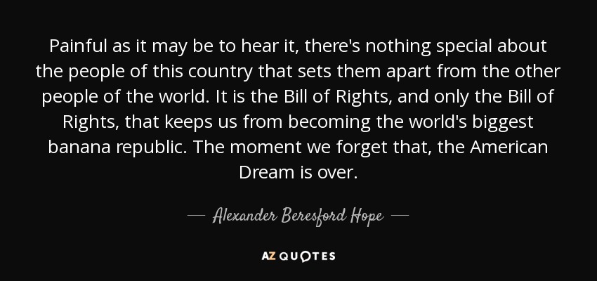 Painful as it may be to hear it, there's nothing special about the people of this country that sets them apart from the other people of the world. It is the Bill of Rights, and only the Bill of Rights, that keeps us from becoming the world's biggest banana republic. The moment we forget that, the American Dream is over. - Alexander Beresford Hope