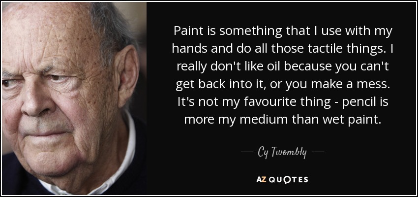 Paint is something that I use with my hands and do all those tactile things. I really don't like oil because you can't get back into it, or you make a mess. It's not my favourite thing - pencil is more my medium than wet paint. - Cy Twombly