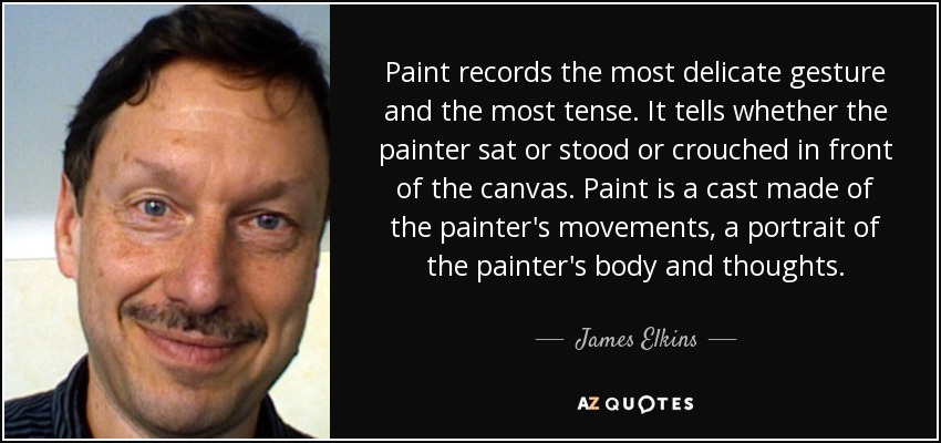 Paint records the most delicate gesture and the most tense. It tells whether the painter sat or stood or crouched in front of the canvas. Paint is a cast made of the painter's movements, a portrait of the painter's body and thoughts. - James Elkins