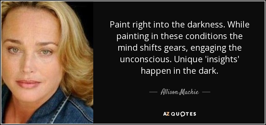 Paint right into the darkness. While painting in these conditions the mind shifts gears, engaging the unconscious. Unique 'insights' happen in the dark. - Allison Mackie