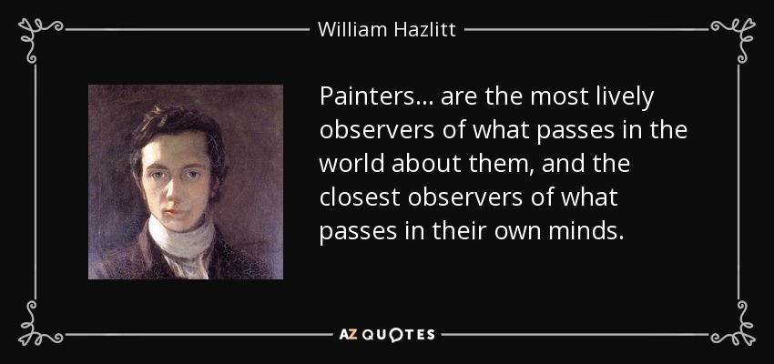 Painters... are the most lively observers of what passes in the world about them, and the closest observers of what passes in their own minds. - William Hazlitt