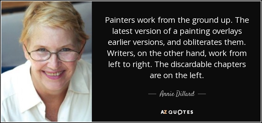 Painters work from the ground up. The latest version of a painting overlays earlier versions, and obliterates them. Writers, on the other hand, work from left to right. The discardable chapters are on the left. - Annie Dillard