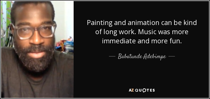 Painting and animation can be kind of long work. Music was more immediate and more fun. - Babatunde Adebimpe