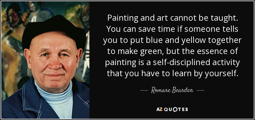 Painting and art cannot be taught. You can save time if someone tells you to put blue and yellow together to make green, but the essence of painting is a self-disciplined activity that you have to learn by yourself. - Romare Bearden