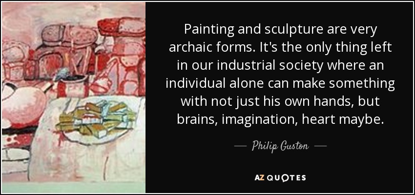 Painting and sculpture are very archaic forms. It's the only thing left in our industrial society where an individual alone can make something with not just his own hands, but brains, imagination, heart maybe. - Philip Guston