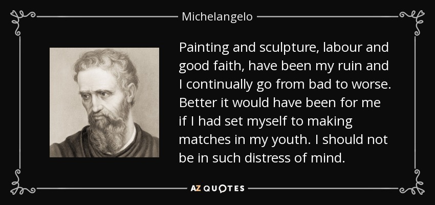 Painting and sculpture, labour and good faith, have been my ruin and I continually go from bad to worse. Better it would have been for me if I had set myself to making matches in my youth. I should not be in such distress of mind. - Michelangelo