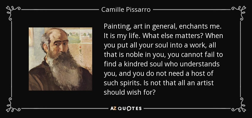 Painting, art in general, enchants me. It is my life. What else matters? When you put all your soul into a work, all that is noble in you, you cannot fail to find a kindred soul who understands you, and you do not need a host of such spirits. Is not that all an artist should wish for? - Camille Pissarro