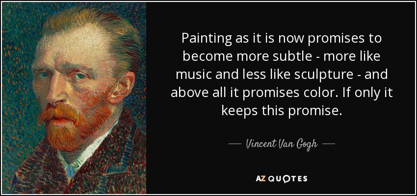Painting as it is now promises to become more subtle - more like music and less like sculpture - and above all it promises color. If only it keeps this promise. - Vincent Van Gogh