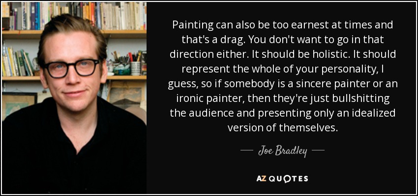 Painting can also be too earnest at times and that's a drag. You don't want to go in that direction either. It should be holistic. It should represent the whole of your personality, I guess, so if somebody is a sincere painter or an ironic painter, then they're just bullshitting the audience and presenting only an idealized version of themselves. - Joe Bradley