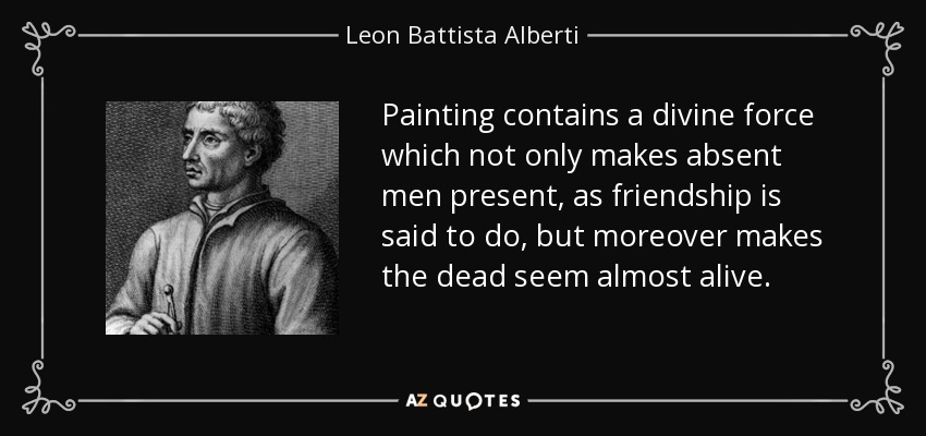 Painting contains a divine force which not only makes absent men present, as friendship is said to do, but moreover makes the dead seem almost alive. - Leon Battista Alberti