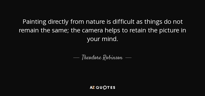 Painting directly from nature is difficult as things do not remain the same; the camera helps to retain the picture in your mind. - Theodore Robinson