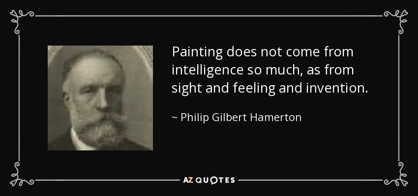 Painting does not come from intelligence so much, as from sight and feeling and invention. - Philip Gilbert Hamerton