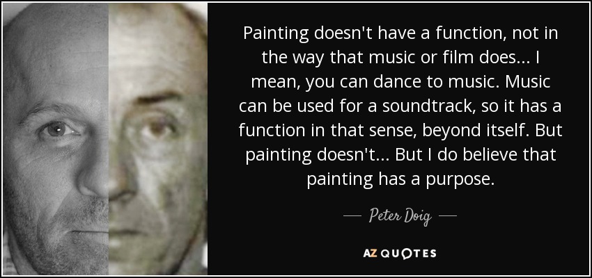 Painting doesn't have a function, not in the way that music or film does... I mean, you can dance to music. Music can be used for a soundtrack, so it has a function in that sense, beyond itself. But painting doesn't... But I do believe that painting has a purpose. - Peter Doig