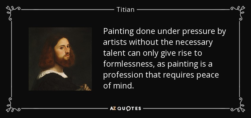 Painting done under pressure by artists without the necessary talent can only give rise to formlessness, as painting is a profession that requires peace of mind. - Titian