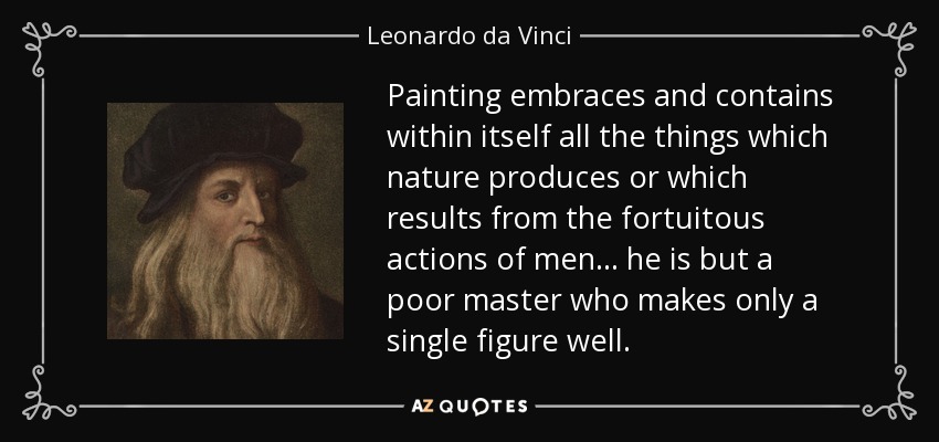 Painting embraces and contains within itself all the things which nature produces or which results from the fortuitous actions of men... he is but a poor master who makes only a single figure well. - Leonardo da Vinci