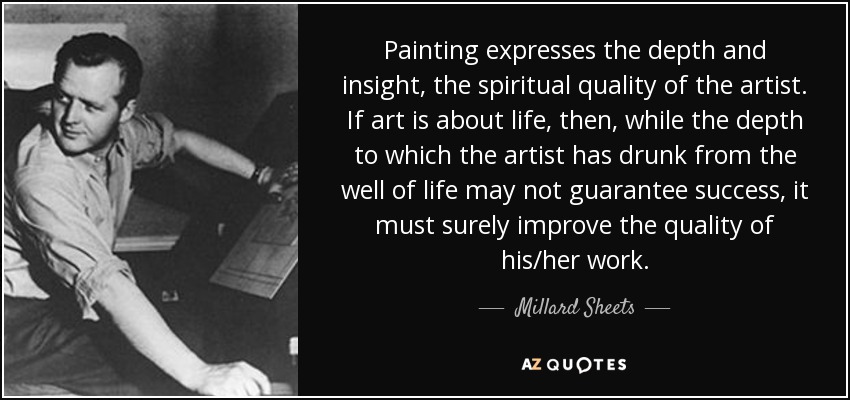 Painting expresses the depth and insight, the spiritual quality of the artist. If art is about life, then, while the depth to which the artist has drunk from the well of life may not guarantee success, it must surely improve the quality of his/her work. - Millard Sheets