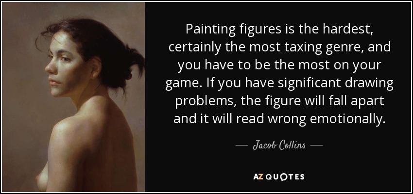 Painting figures is the hardest, certainly the most taxing genre, and you have to be the most on your game. If you have significant drawing problems, the figure will fall apart and it will read wrong emotionally. - Jacob Collins
